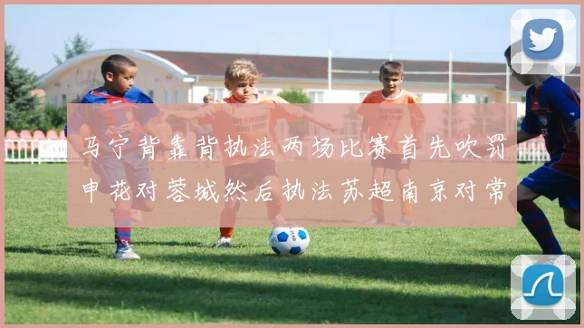 马宁背靠背执法两场比赛首先吹罚申花对蓉城然后执法苏超南京对常州