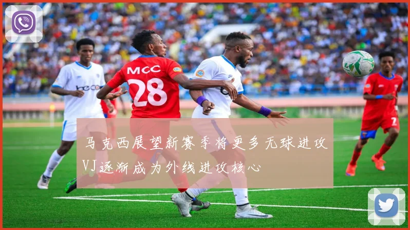 马克西展望新赛季将更多无球进攻VJ逐渐成为外线进攻核心