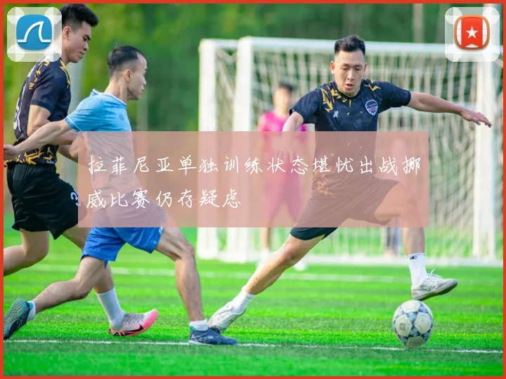 拉菲尼亚单独训练状态堪忧出战挪威比赛仍存疑虑