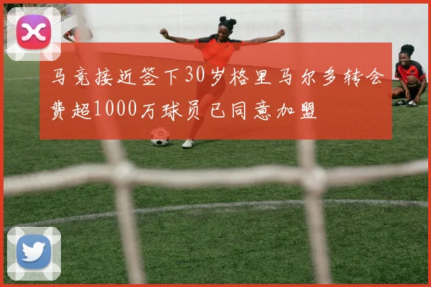 马竞接近签下30岁格里马尔多转会费超1000万球员已同意加盟