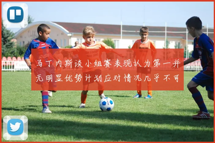 马丁内斯谈小组赛表现认为第一并无明显优势计划应对情况几乎不可能