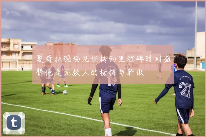 夏奇拉现场见证梅西里程碑时刻盛赞他是无数人的榜样与骄傲