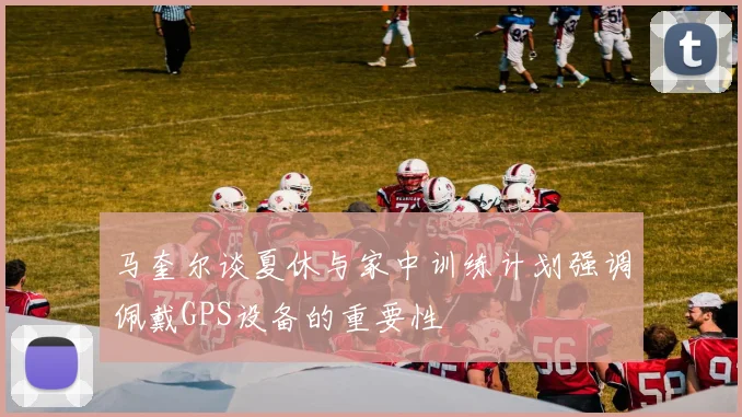 马奎尔谈夏休与家中训练计划强调佩戴GPS设备的重要性