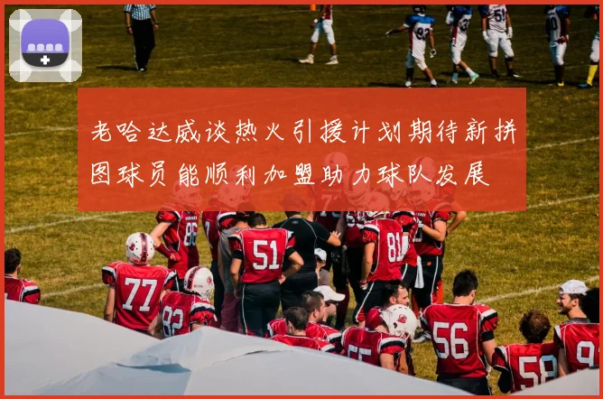 老哈达威谈热火引援计划期待新拼图球员能顺利加盟助力球队发展