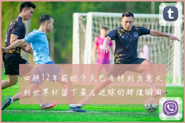 回顾12年前的今天巴洛特利为意大利世界杯留下最后进球的辉煌瞬间