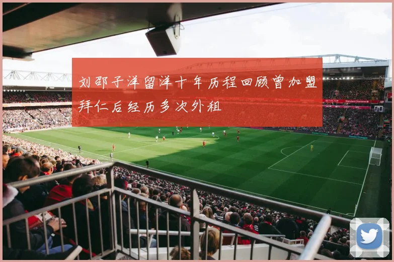 刘邵子洋留洋十年历程回顾曾加盟拜仁后经历多次外租