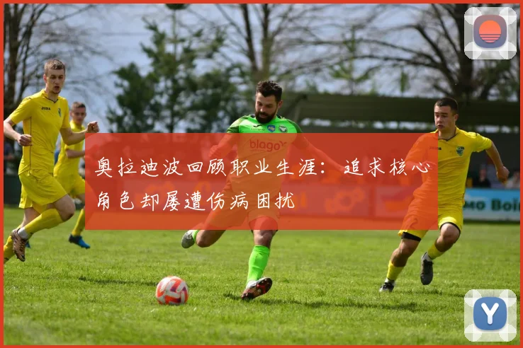 奥拉迪波回顾职业生涯：追求核心角色却屡遭伤病困扰