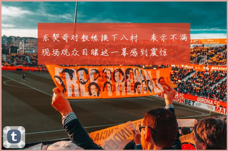 东契奇对教练换下八村塁表示不满现场观众目睹这一幕感到震惊